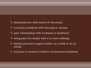  dissatisfaction with extent of education,
 economic problems with housing or income,
 poor relationship with husband or boyfriend,
 being part of a family with 6 or more siblings,
 limited parental support (either as a child or as an
adult),
 and past or present evidence of emotional problems.
 