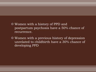  Women with a history of PPD and
postpartum psychosis have a 50% chance of
recurrence.
 Women with a previous history of depression
unrelated to childbirth have a 30% chance of
developing PPD
 