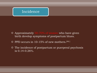  Approximately 50-70% of women who have given
birth develop symptoms of postpartum blues.
 PPD occurs in 10-15% of new mothers.[46 ]
 The incidence of postpartum or puerperal psychosis
is 0.14-0.26%.
Incidence
 