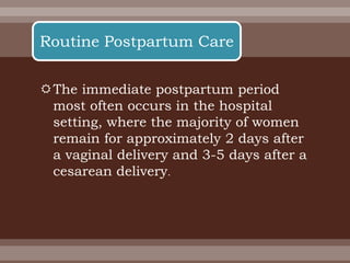 The immediate postpartum period
most often occurs in the hospital
setting, where the majority of women
remain for approximately 2 days after
a vaginal delivery and 3-5 days after a
cesarean delivery.
Routine Postpartum Care
 