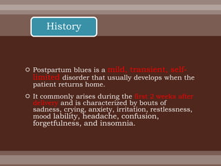  Postpartum blues is a mild, transient, self-
limited disorder that usually develops when the
patient returns home.
 It commonly arises during the first 2 weeks after
delivery and is characterized by bouts of
sadness, crying, anxiety, irritation, restlessness,
mood lability, headache, confusion,
forgetfulness, and insomnia.
History
 