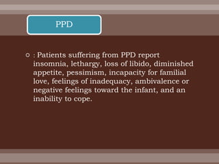  : Patients suffering from PPD report
insomnia, lethargy, loss of libido, diminished
appetite, pessimism, incapacity for familial
love, feelings of inadequacy, ambivalence or
negative feelings toward the infant, and an
inability to cope.
PPD
 