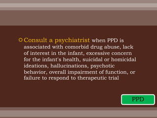 Consult a psychiatrist when PPD is
associated with comorbid drug abuse, lack
of interest in the infant, excessive concern
for the infant's health, suicidal or homicidal
ideations, hallucinations, psychotic
behavior, overall impairment of function, or
failure to respond to therapeutic trial
PPD
 