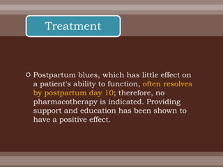  Postpartum blues, which has little effect on
a patient's ability to function, often resolves
by postpartum day 10; therefore, no
pharmacotherapy is indicated. Providing
support and education has been shown to
have a positive effect.
Treatment
 