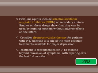  First-line agents include selective serotonin
reuptake inhibitors (SSRIs) or secondary amines.
Studies on these drugs show that they can be
used by nursing mothers without adverse effects
on the infant.
 Consider electroconvulsive therapy for patients
with PPD because it is one of the most effective
treatments available for major depression.
 Treatment is recommended for 9-12 months
beyond remission of symptoms, with tapering over
the last 1-2 months.
PPD
 