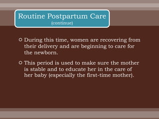  During this time, women are recovering from
their delivery and are beginning to care for
the newborn.
 This period is used to make sure the mother
is stable and to educate her in the care of
her baby (especially the first-time mother).
Routine Postpartum Care
(continue)
 