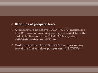  Definition of puerperal fever
 A temperature rise above 100.0 °F (38°C) maintained
over 24 hours or recurring during the period from the
end of the first to the end of the 10th day after
childbirth or abortion. (ICD-10)
 Oral temperature of 100.0 °F (38°C) or more on any
two of the first ten days postpartum. (USJCMW)[6]
 