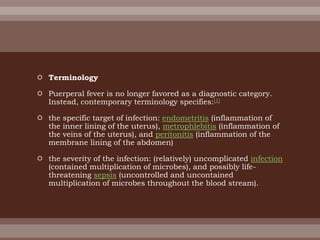  Terminology
 Puerperal fever is no longer favored as a diagnostic category.
Instead, contemporary terminology specifies:[1]
 the specific target of infection: endometritis (inflammation of
the inner lining of the uterus), metrophlebitis (inflammation of
the veins of the uterus), and peritonitis (inflammation of the
membrane lining of the abdomen)
 the severity of the infection: (relatively) uncomplicated infection
(contained multiplication of microbes), and possibly life-
threatening sepsis (uncontrolled and uncontained
multiplication of microbes throughout the blood stream).
 