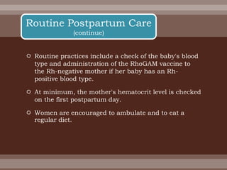  Routine practices include a check of the baby's blood
type and administration of the RhoGAM vaccine to
the Rh-negative mother if her baby has an Rh-
positive blood type.
 At minimum, the mother's hematocrit level is checked
on the first postpartum day.
 Women are encouraged to ambulate and to eat a
regular diet.
Routine Postpartum Care
(continue)
 