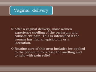  After a vaginal delivery, most women
experience swelling of the perineum and
consequent pain. This is intensified if the
woman has had an episiotomy or a
laceration.
 Routine care of this area includes ice applied
to the perineum to reduce the swelling and
to help with pain relief
Vaginal delivery
 