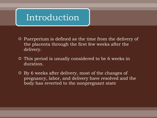  Puerperium is defined as the time from the delivery of
the placenta through the first few weeks after the
delivery.
 This period is usually considered to be 6 weeks in
duration.
 By 6 weeks after delivery, most of the changes of
pregnancy, labor, and delivery have resolved and the
body has reverted to the nonpregnant state
Introduction
 