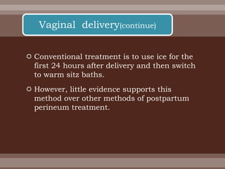  Conventional treatment is to use ice for the
first 24 hours after delivery and then switch
to warm sitz baths.
 However, little evidence supports this
method over other methods of postpartum
perineum treatment.
Vaginal delivery(continue)
 