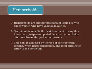  Hemorrhoids are another postpartum issue likely to
affect women who have vaginal deliveries.
 Symptomatic relief is the best treatment during this
immediate postpartum period because hemorrhoids
often resolve as the perineum recovers.
 This can be achieved by the use of corticosteroid
creams, witch hazel compresses, and local anesthetic
spray to the perineum
Hemorrhoids
 