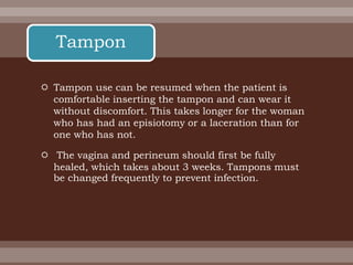  Tampon use can be resumed when the patient is
comfortable inserting the tampon and can wear it
without discomfort. This takes longer for the woman
who has had an episiotomy or a laceration than for
one who has not.
 The vagina and perineum should first be fully
healed, which takes about 3 weeks. Tampons must
be changed frequently to prevent infection.
Tampon
 