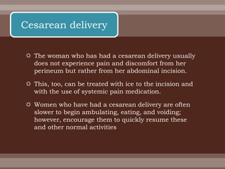  The woman who has had a cesarean delivery usually
does not experience pain and discomfort from her
perineum but rather from her abdominal incision.
 This, too, can be treated with ice to the incision and
with the use of systemic pain medication.
 Women who have had a cesarean delivery are often
slower to begin ambulating, eating, and voiding;
however, encourage them to quickly resume these
and other normal activities
Cesarean delivery
 