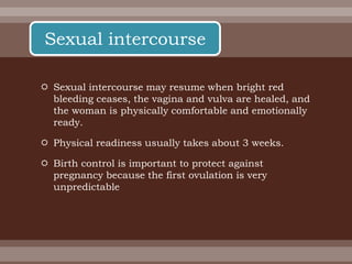  Sexual intercourse may resume when bright red
bleeding ceases, the vagina and vulva are healed, and
the woman is physically comfortable and emotionally
ready.
 Physical readiness usually takes about 3 weeks.
 Birth control is important to protect against
pregnancy because the first ovulation is very
unpredictable
Sexual intercourse
 