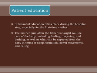  Substantial education takes place during the hospital
stay, especially for the first-time mother.
 The mother (and often the father) is taught routine
care of the baby, including feeding, diapering, and
bathing, as well as what can be expected from the
baby in terms of sleep, urination, bowel movements,
and eating.
Patient education
 