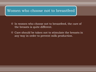  In women who choose not to breastfeed, the care of
the breasts is quite different.
 Care should be taken not to stimulate the breasts in
any way in order to prevent milk production.
Women who choose not to breastfeed
 