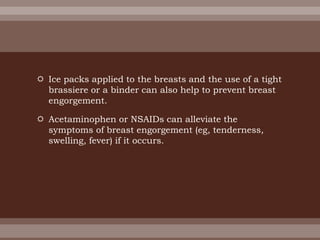  Ice packs applied to the breasts and the use of a tight
brassiere or a binder can also help to prevent breast
engorgement.
 Acetaminophen or NSAIDs can alleviate the
symptoms of breast engorgement (eg, tenderness,
swelling, fever) if it occurs.
 