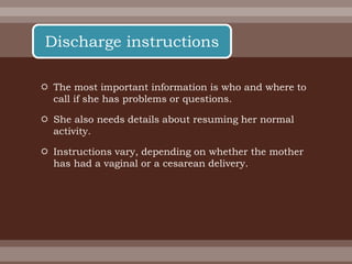  The most important information is who and where to
call if she has problems or questions.
 She also needs details about resuming her normal
activity.
 Instructions vary, depending on whether the mother
has had a vaginal or a cesarean delivery.
Discharge instructions
 