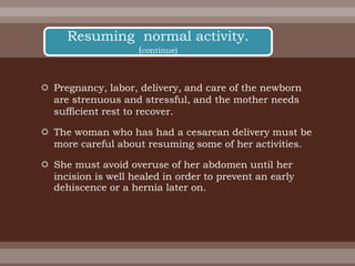  Pregnancy, labor, delivery, and care of the newborn
are strenuous and stressful, and the mother needs
sufficient rest to recover.
 The woman who has had a cesarean delivery must be
more careful about resuming some of her activities.
 She must avoid overuse of her abdomen until her
incision is well healed in order to prevent an early
dehiscence or a hernia later on.
Resuming normal activity.
(continue)
 