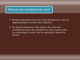  Women typically return for their postpartum visit at
approximately 6 weeks after delivery.
 No sound reason for this exists; the time has
probably become the standard so that women who
are returning to work can be medically cleared to
return.
Return for postpartum visit
 