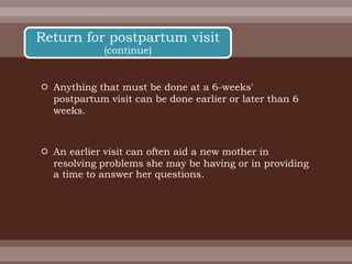  Anything that must be done at a 6-weeks'
postpartum visit can be done earlier or later than 6
weeks.
 An earlier visit can often aid a new mother in
resolving problems she may be having or in providing
a time to answer her questions.
Return for postpartum visit
(continue)
 