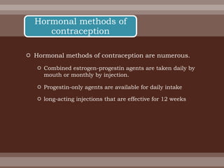  Hormonal methods of contraception are numerous.
 Combined estrogen-progestin agents are taken daily by
mouth or monthly by injection.
 Progestin-only agents are available for daily intake
 long-acting injections that are effective for 12 weeks
Hormonal methods of
contraception
 