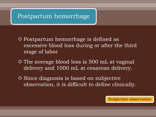  Postpartum hemorrhage is defined as
excessive blood loss during or after the third
stage of labor
 The average blood loss is 500 mL at vaginal
delivery and 1000 mL at cesarean delivery.
 Since diagnosis is based on subjective
observation, it is difficult to define clinically.
Postpartum hemorrhage
Subjective observation
 