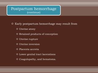  Early postpartum hemorrhage may result from
 Uterine atony
 Retained products of conception
 Uterine rupture
 Uterine inversion
 Placenta accreta
 Lower genital tract lacerations
 Coagulopathy, and hematoma.
Postpartum hemorrhage
(continue)
 