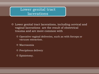  Lower genital tract lacerations, including cervical and
vaginal lacerations are the result of obstetrical
trauma and are more common with
 Operative vaginal deliveries, such as with forceps or
vacuum extraction.
 Macrosomia
 Precipitous delivery
 Episiotomy.
Lower genital tract
lacerations
 