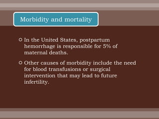  In the United States, postpartum
hemorrhage is responsible for 5% of
maternal deaths.
 Other causes of morbidity include the need
for blood transfusions or surgical
intervention that may lead to future
infertility.
Morbidity and mortality
 