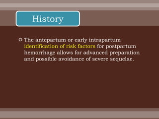  The antepartum or early intrapartum
identification of risk factors for postpartum
hemorrhage allows for advanced preparation
and possible avoidance of severe sequelae.
History
 