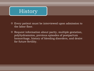  Every patient must be interviewed upon admission to
the labor floor.
 Request information about parity, multiple gestation,
polyhydramnios, previous episodes of postpartum
hemorrhage, history of bleeding disorders, and desire
for future fertility.
History
 