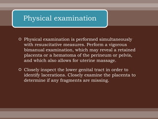  Physical examination is performed simultaneously
with resuscitative measures. Perform a vigorous
bimanual examination, which may reveal a retained
placenta or a hematoma of the perineum or pelvis,
and which also allows for uterine massage.
 Closely inspect the lower genital tract in order to
identify lacerations. Closely examine the placenta to
determine if any fragments are missing.
Physical examination
 