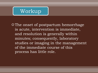 The onset of postpartum hemorrhage
is acute, intervention is immediate,
and resolution is generally within
minutes; consequently, laboratory
studies or imaging in the management
of the immediate course of this
process has little role.
Workup
 