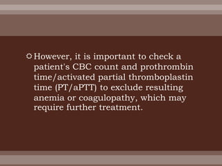 However, it is important to check a
patient's CBC count and prothrombin
time/activated partial thromboplastin
time (PT/aPTT) to exclude resulting
anemia or coagulopathy, which may
require further treatment.
 