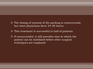  The timing of removal of the packing is controversial,
but most physicians favor 24-36 hours.
 This treatment is successful in half of patients
 If unsuccessful, it still provides time in which the
patient can be stabilized before other surgical
techniques are employed
 