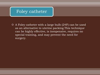  A Foley catheter with a large bulb (24F) can be used
as an alternative to uterine packing.This technique
can be highly effective, is inexpensive, requires no
special training, and may prevent the need for
surgery.
Foley catheter
 