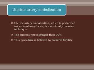  Uterine artery embolization, which is performed
under local anesthesia, is a minimally invasive
technique.
 The success rate is greater than 90%
 This procedure is believed to preserve fertility
Uterine artery embolization
 