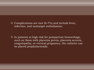  Complications are rare (6-7%) and include fever,
infection, and nontarget embolization.
 In patients at high risk for postpartum hemorrhage,
such as those with placenta previa, placenta accreta,
coagulopathy, or cervical pregnancy, the catheter can
be placed prophylactically.
 