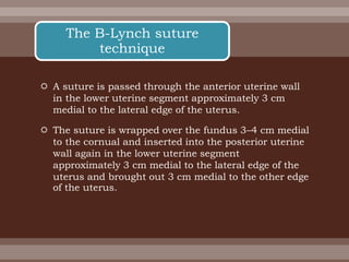  A suture is passed through the anterior uterine wall
in the lower uterine segment approximately 3 cm
medial to the lateral edge of the uterus.
 The suture is wrapped over the fundus 3–4 cm medial
to the cornual and inserted into the posterior uterine
wall again in the lower uterine segment
approximately 3 cm medial to the lateral edge of the
uterus and brought out 3 cm medial to the other edge
of the uterus.
The B-Lynch suture
technique
 