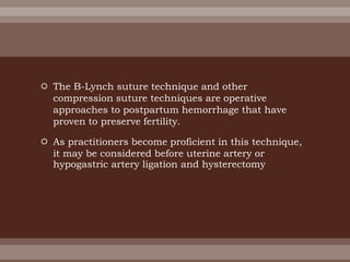  The B-Lynch suture technique and other
compression suture techniques are operative
approaches to postpartum hemorrhage that have
proven to preserve fertility.
 As practitioners become proficient in this technique,
it may be considered before uterine artery or
hypogastric artery ligation and hysterectomy
 