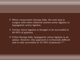  When conservative therapy fails, the next step is
surgery with either bilateral uterine artery ligation or
hypogastric artery ligation.
 Uterine artery ligation is thought to be successful in
80-95% of patients.
 If this therapy fails, hypogastric artery ligation is an
option. However, this approach is technically difficult
and is only successful in 42-50% of patients.[14 ]
 