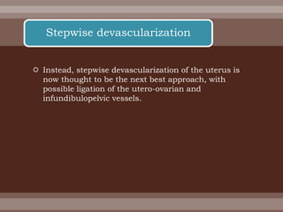  Instead, stepwise devascularization of the uterus is
now thought to be the next best approach, with
possible ligation of the utero-ovarian and
infundibulopelvic vessels.
Stepwise devascularization
 