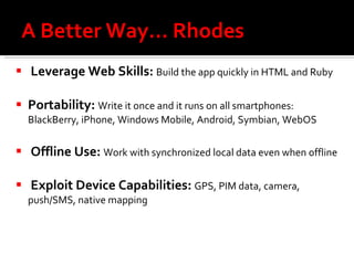 A Better Way… Rhodes Leverage Web Skills:  Build the app quickly in HTML and Ruby Portability:  Write it once and it runs on all smartphones: BlackBerry, iPhone, Windows Mobile, Android, Symbian, WebOS Offline Use:  Work with synchronized local data even when offline Exploit Device Capabilities:   GPS, PIM data, camera, push/SMS, native mapping 