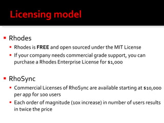 Licensing model Rhodes Rhodes is  FREE  and open sourced under the MIT License  If your company needs commercial grade support, you can purchase a Rhodes Enterprise License for $1,000 RhoSync Commercial Licenses of RhoSync are available starting at $10,000 per app for 100 users Each order of magnitude (10x increase) in number of users results in twice the price 