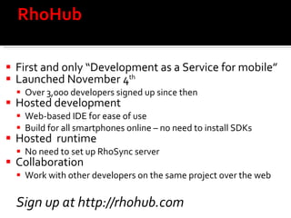 RhoHub  First and only “Development as a Service for mobile” Launched November 4 th   Over 3,000 developers signed up since then  Hosted development Web-based IDE for ease of use Build for all smartphones online – no need to install SDKs Hosted  runtime No need to set up RhoSync server Collaboration  Work with other developers on the same project over the web Sign up at http://rhohub.com 