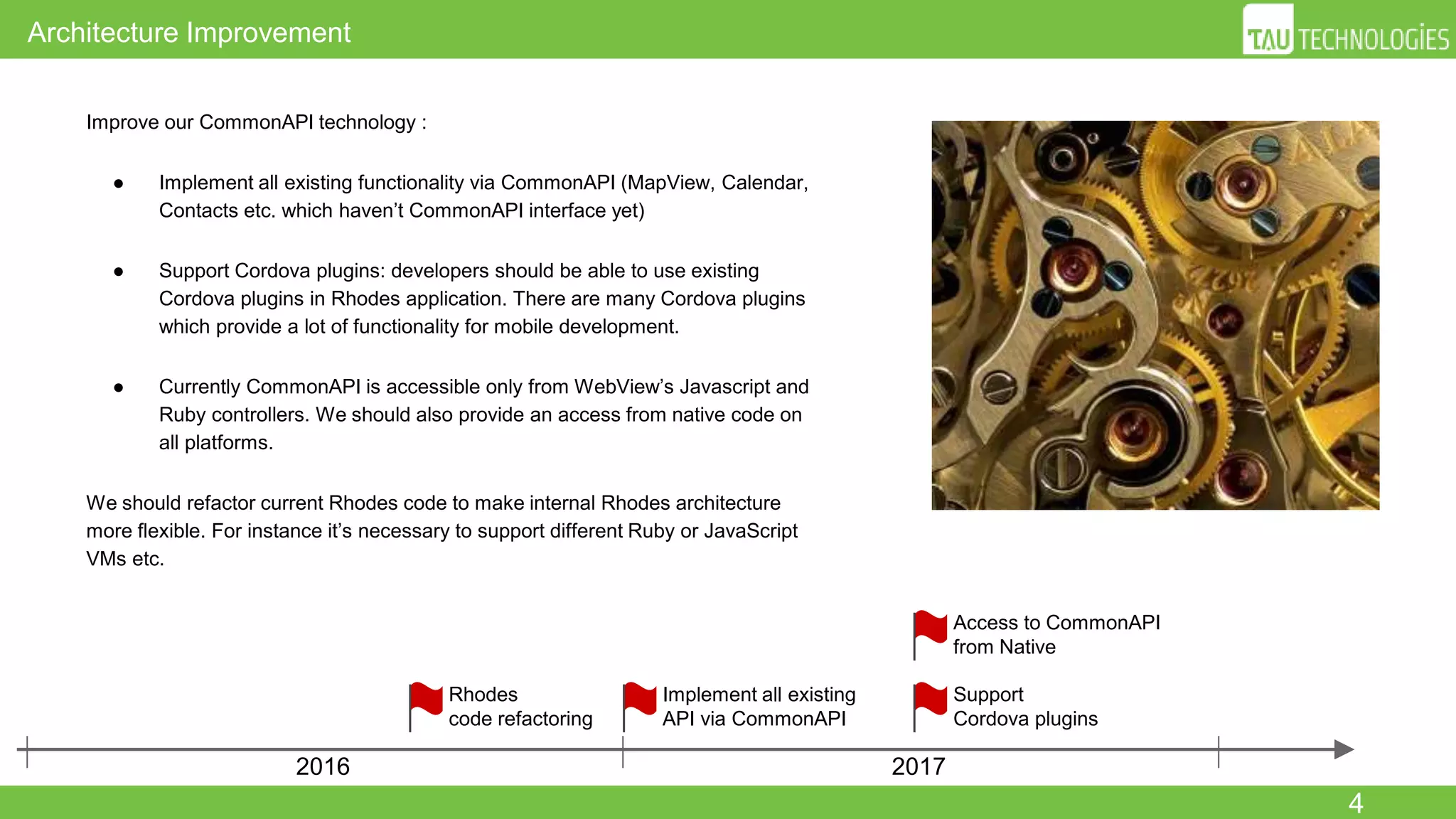 4
Architecture Improvement
2016 2017
Access to CommonAPI
from Native
Support
Cordova plugins
Improve our CommonAPI technology :
● Implement all existing functionality via CommonAPI (MapView, Calendar,
Contacts etc. which haven’t CommonAPI interface yet)
● Support Cordova plugins: developers should be able to use existing
Cordova plugins in Rhodes application. There are many Cordova plugins
which provide a lot of functionality for mobile development.
● Currently CommonAPI is accessible only from WebView’s Javascript and
Ruby controllers. We should also provide an access from native code on
all platforms.
We should refactor current Rhodes code to make internal Rhodes architecture
more flexible. For instance it’s necessary to support different Ruby or JavaScript
VMs etc.
Rhodes
code refactoring
Implement all existing
API via CommonAPI
 