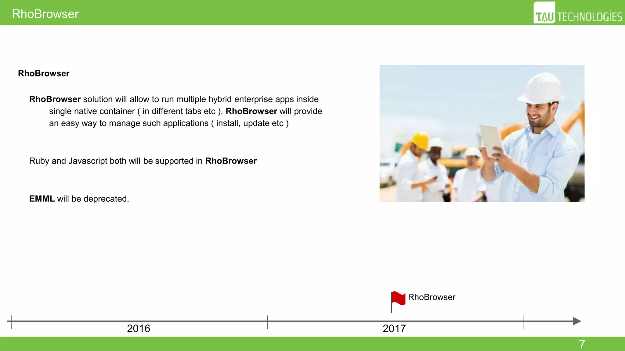 7
RhoBrowser
RhoBrowser
● RhoBrowser solution will allow to run multiple hybrid enterprise apps
inside single native container ( in different tabs etc ). RhoBrowser will
provide an easy way to manage such applications ( install, update etc )
● Ruby and Javascript both will be supported in RhoBrowser
● EMML will be deprecated.
2016 2017
RhoBrowser
 